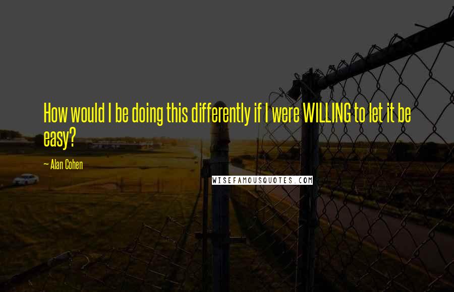 Alan Cohen Quotes: How would I be doing this differently if I were WILLING to let it be easy?