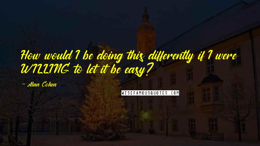 Alan Cohen Quotes: How would I be doing this differently if I were WILLING to let it be easy?