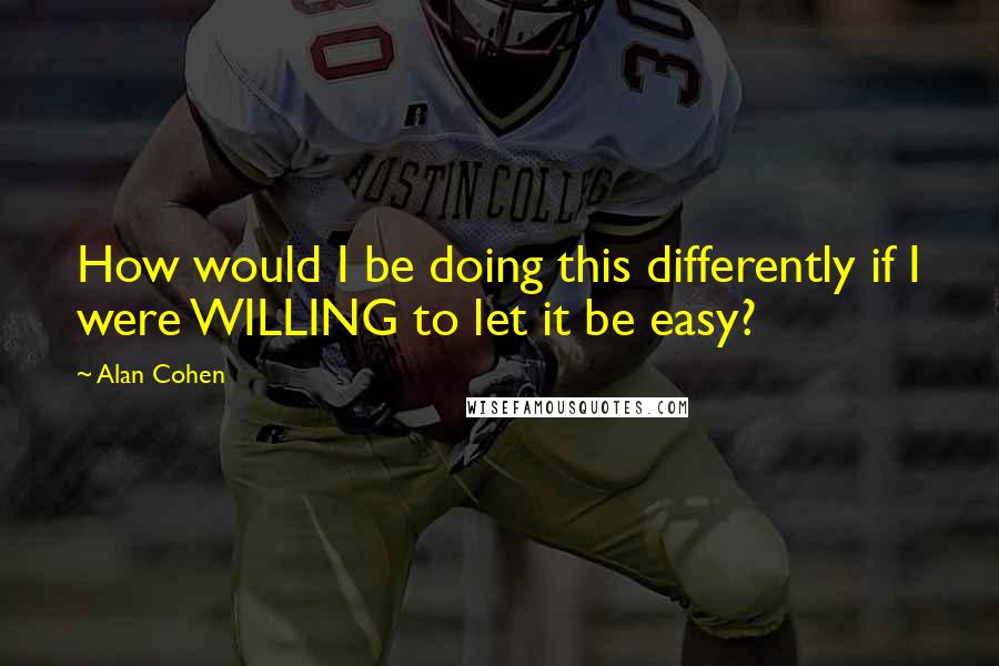 Alan Cohen Quotes: How would I be doing this differently if I were WILLING to let it be easy?