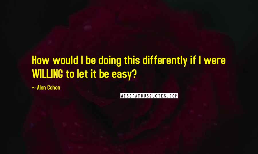 Alan Cohen Quotes: How would I be doing this differently if I were WILLING to let it be easy?
