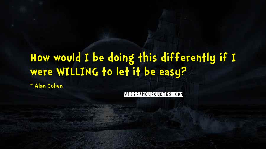 Alan Cohen Quotes: How would I be doing this differently if I were WILLING to let it be easy?