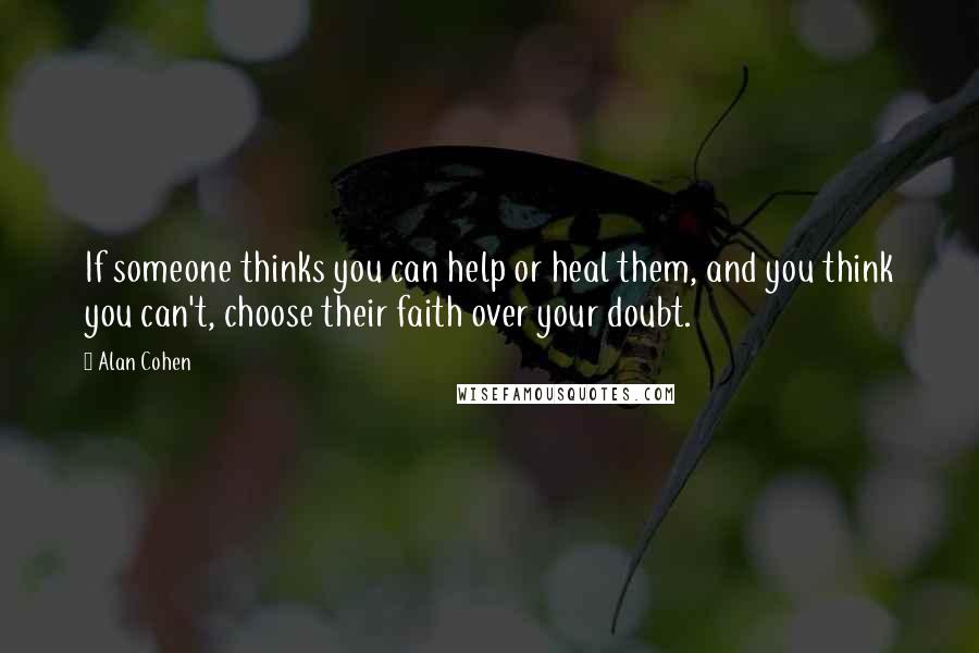 Alan Cohen Quotes: If someone thinks you can help or heal them, and you think you can't, choose their faith over your doubt.