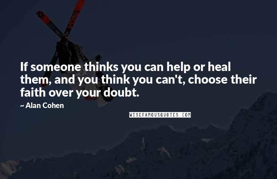 Alan Cohen Quotes: If someone thinks you can help or heal them, and you think you can't, choose their faith over your doubt.