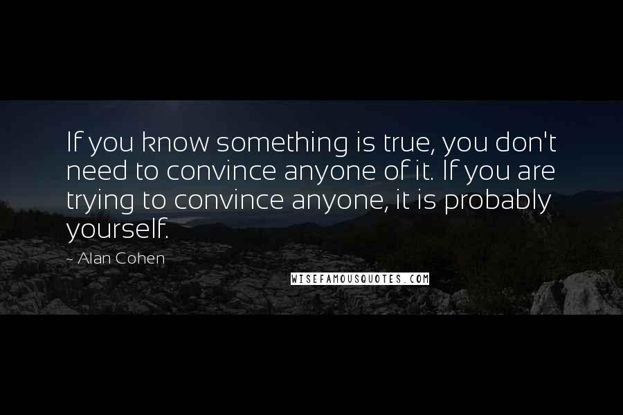 Alan Cohen Quotes: If you know something is true, you don't need to convince anyone of it. If you are trying to convince anyone, it is probably yourself.