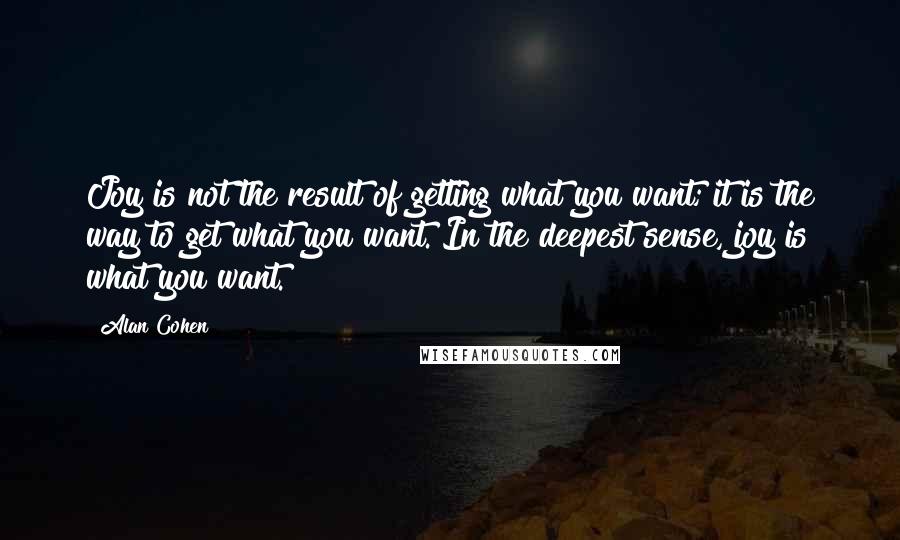 Alan Cohen Quotes: Joy is not the result of getting what you want; it is the way to get what you want. In the deepest sense, joy is what you want.