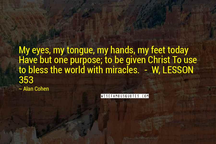 Alan Cohen Quotes: My eyes, my tongue, my hands, my feet today Have but one purpose; to be given Christ To use to bless the world with miracles.  -  W, LESSON 353