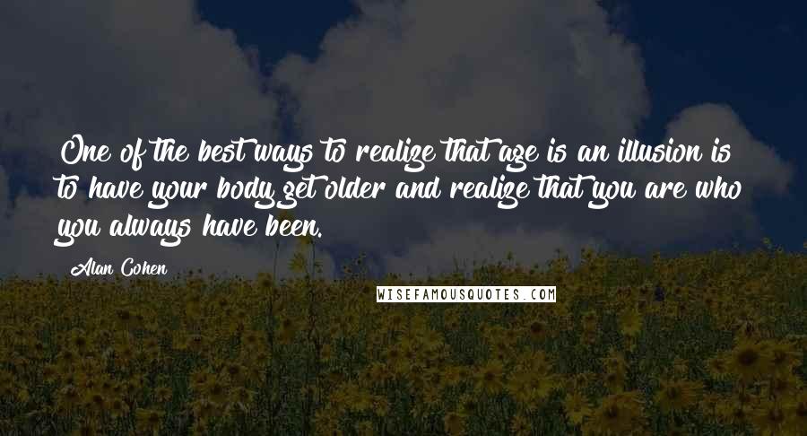 Alan Cohen Quotes: One of the best ways to realize that age is an illusion is to have your body get older and realize that you are who you always have been.