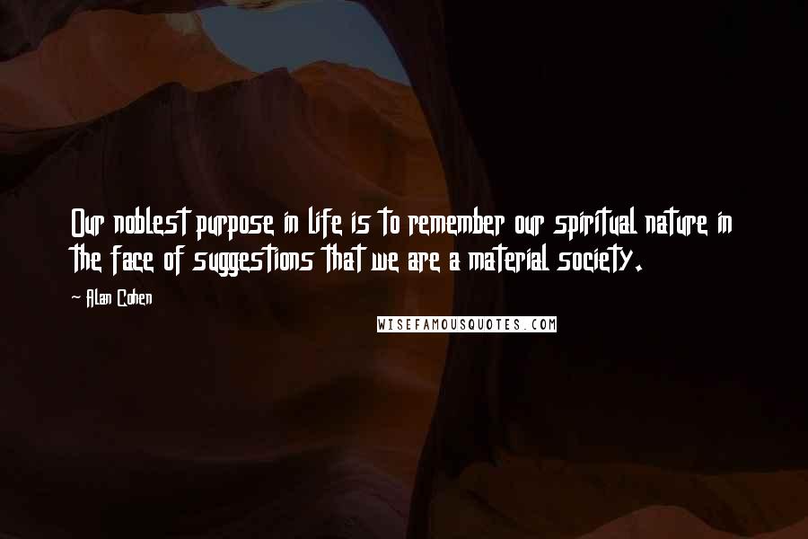 Alan Cohen Quotes: Our noblest purpose in life is to remember our spiritual nature in the face of suggestions that we are a material society.