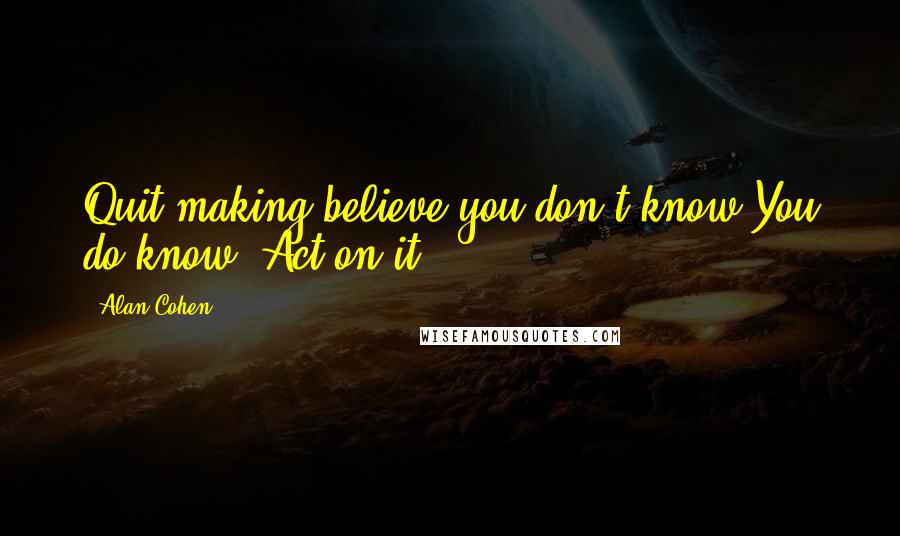 Alan Cohen Quotes: Quit making believe you don't know.You do know. Act on it.