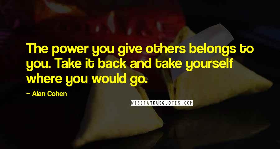 Alan Cohen Quotes: The power you give others belongs to you. Take it back and take yourself where you would go.