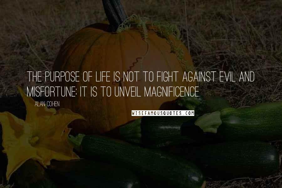 Alan Cohen Quotes: The purpose of life is not to fight against evil and misfortune; it is to unveil magnificence.