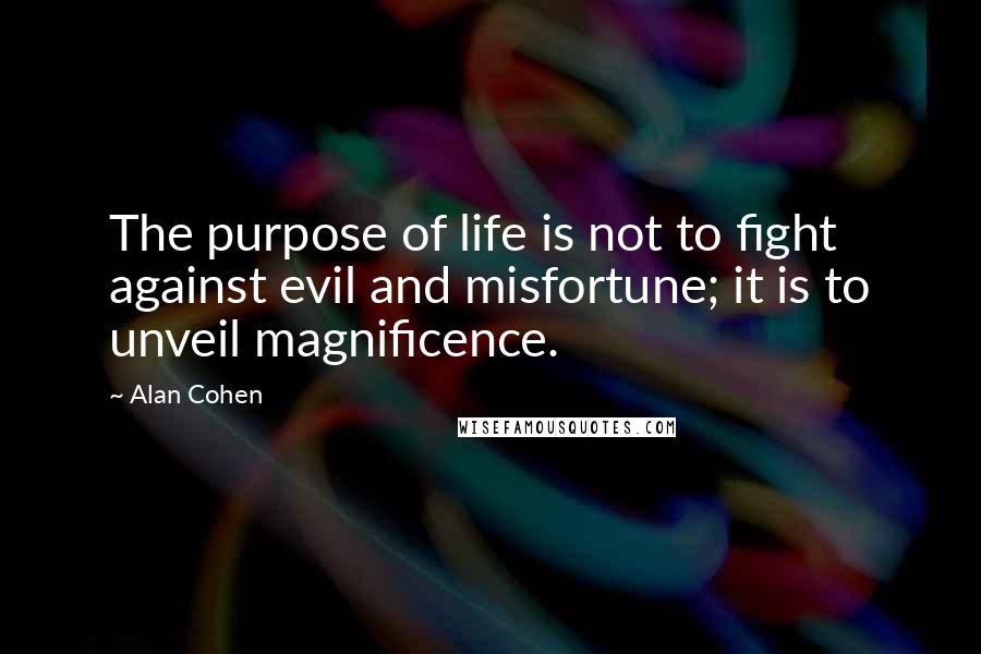 Alan Cohen Quotes: The purpose of life is not to fight against evil and misfortune; it is to unveil magnificence.