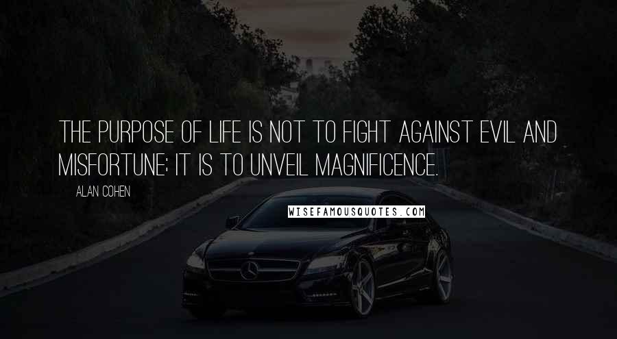 Alan Cohen Quotes: The purpose of life is not to fight against evil and misfortune; it is to unveil magnificence.