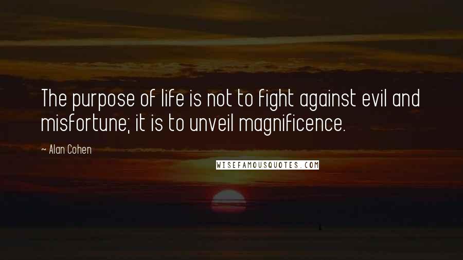 Alan Cohen Quotes: The purpose of life is not to fight against evil and misfortune; it is to unveil magnificence.