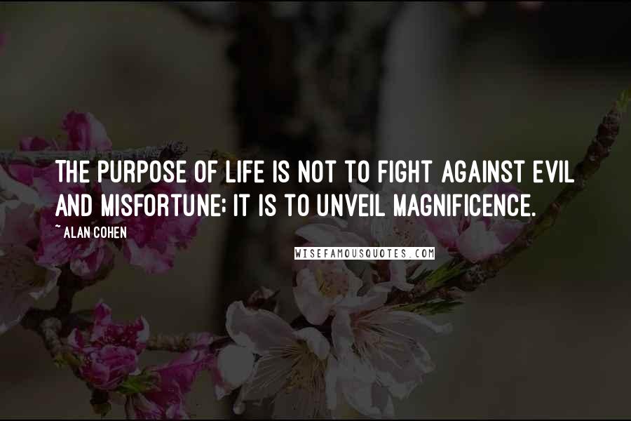 Alan Cohen Quotes: The purpose of life is not to fight against evil and misfortune; it is to unveil magnificence.