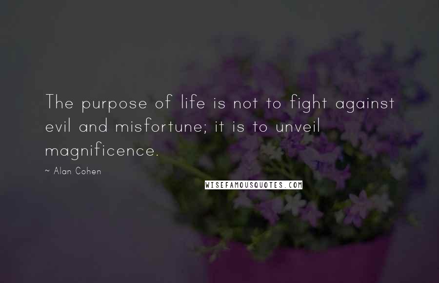 Alan Cohen Quotes: The purpose of life is not to fight against evil and misfortune; it is to unveil magnificence.