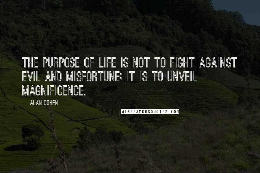 Alan Cohen Quotes: The purpose of life is not to fight against evil and misfortune; it is to unveil magnificence.