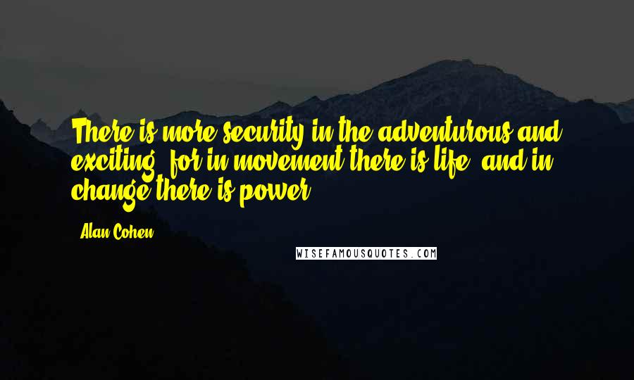 Alan Cohen Quotes: There is more security in the adventurous and exciting, for in movement there is life, and in change there is power.