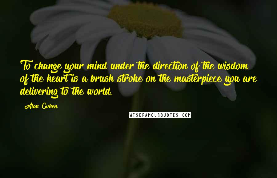 Alan Cohen Quotes: To change your mind under the direction of the wisdom of the heart is a brush stroke on the masterpiece you are delivering to the world.