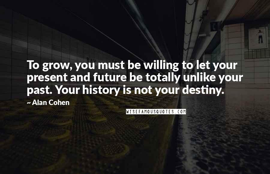 Alan Cohen Quotes: To grow, you must be willing to let your present and future be totally unlike your past. Your history is not your destiny.