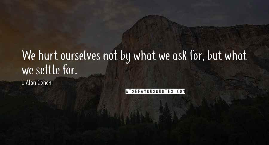 Alan Cohen Quotes: We hurt ourselves not by what we ask for, but what we settle for.