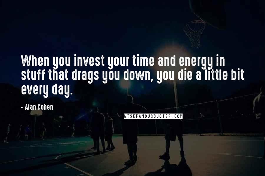 Alan Cohen Quotes: When you invest your time and energy in stuff that drags you down, you die a little bit every day.