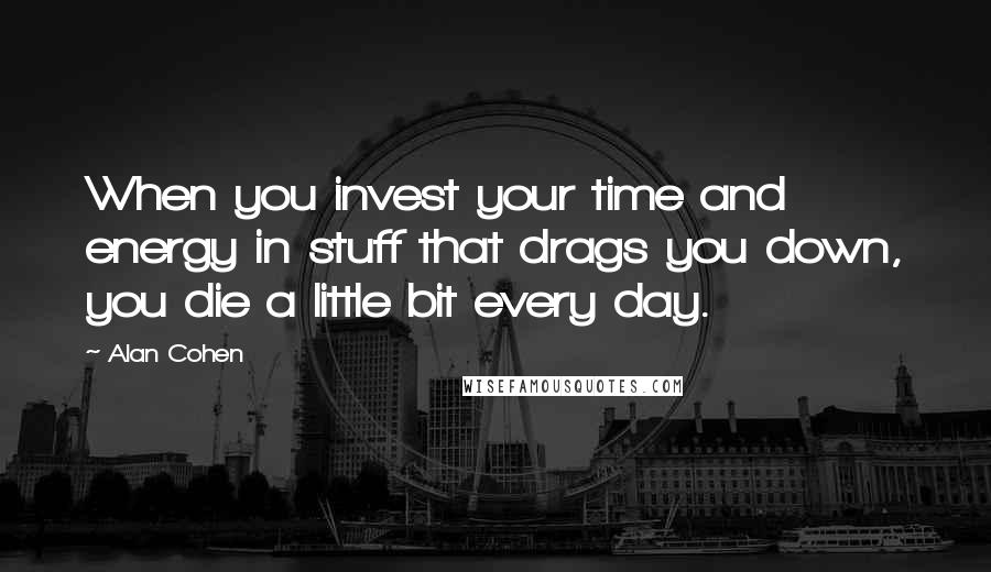 Alan Cohen Quotes: When you invest your time and energy in stuff that drags you down, you die a little bit every day.