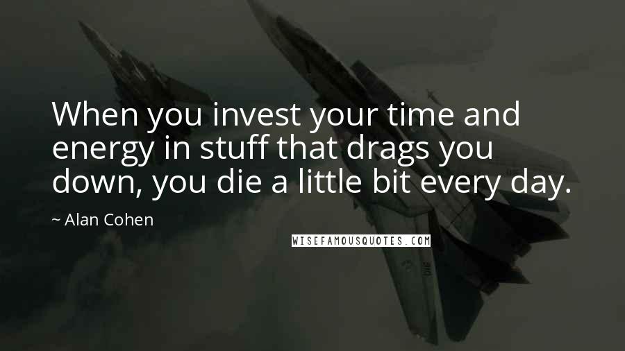 Alan Cohen Quotes: When you invest your time and energy in stuff that drags you down, you die a little bit every day.
