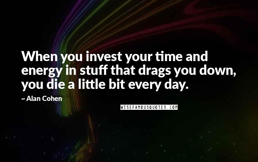 Alan Cohen Quotes: When you invest your time and energy in stuff that drags you down, you die a little bit every day.