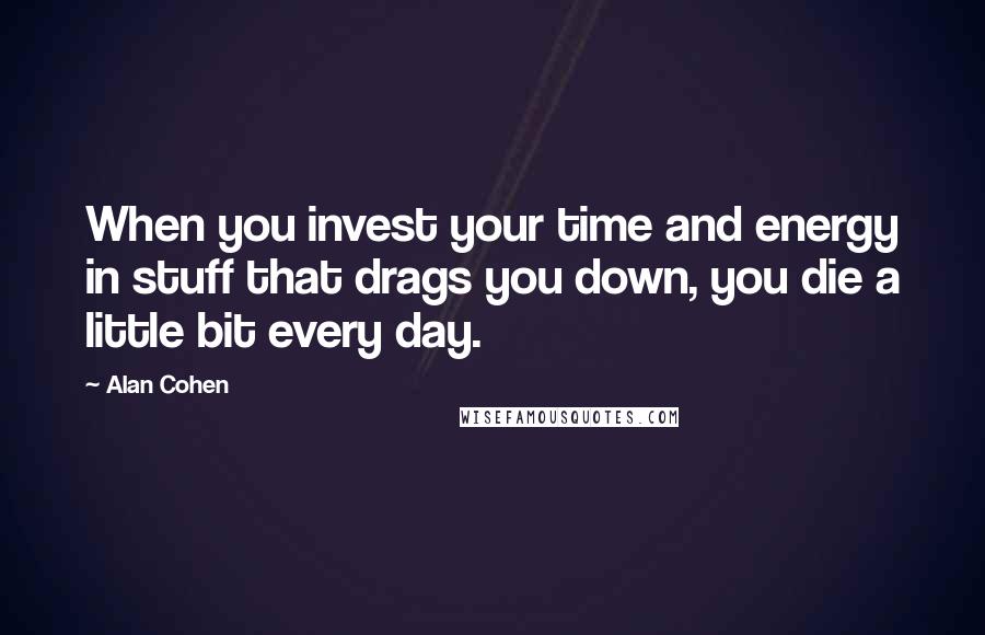 Alan Cohen Quotes: When you invest your time and energy in stuff that drags you down, you die a little bit every day.