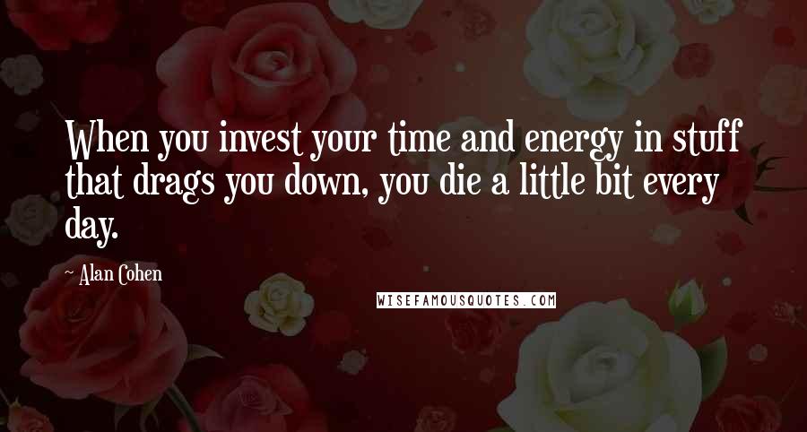 Alan Cohen Quotes: When you invest your time and energy in stuff that drags you down, you die a little bit every day.