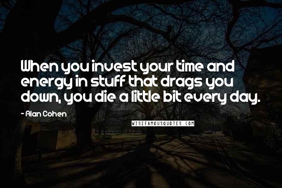 Alan Cohen Quotes: When you invest your time and energy in stuff that drags you down, you die a little bit every day.