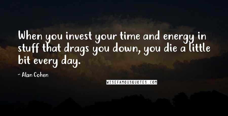 Alan Cohen Quotes: When you invest your time and energy in stuff that drags you down, you die a little bit every day.