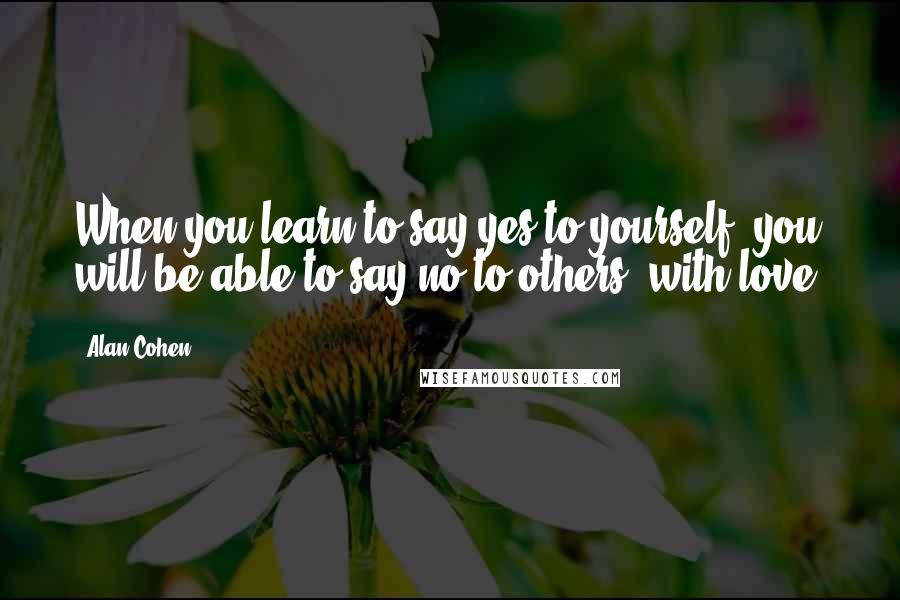 Alan Cohen Quotes: When you learn to say yes to yourself, you will be able to say no to others, with love.