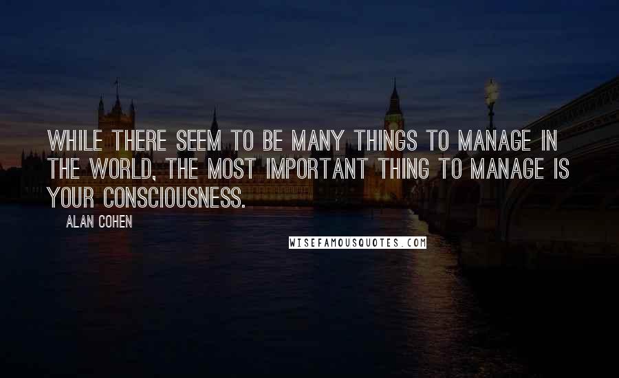 Alan Cohen Quotes: While there seem to be many things to manage in the world, the most important thing to manage is your consciousness.