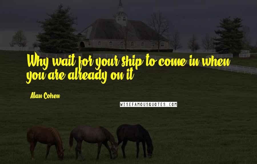 Alan Cohen Quotes: Why wait for your ship to come in when you are already on it?