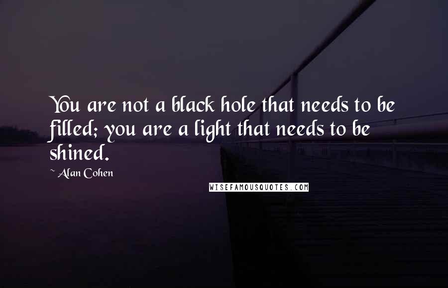 Alan Cohen Quotes: You are not a black hole that needs to be filled; you are a light that needs to be shined.