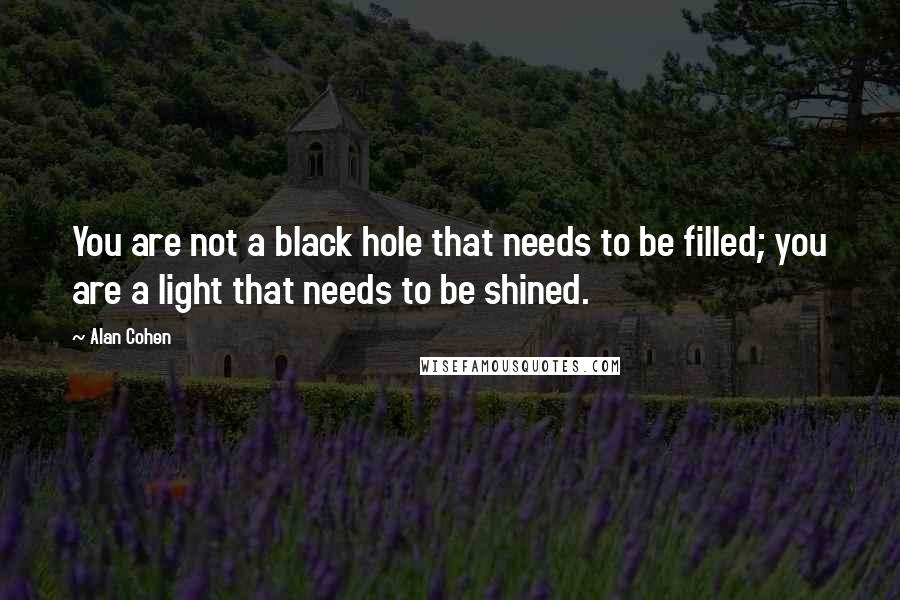 Alan Cohen Quotes: You are not a black hole that needs to be filled; you are a light that needs to be shined.