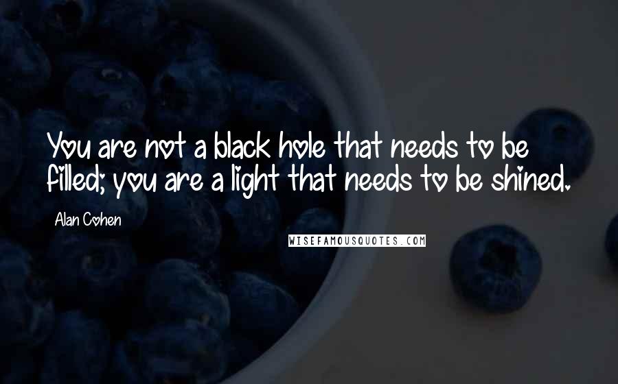 Alan Cohen Quotes: You are not a black hole that needs to be filled; you are a light that needs to be shined.