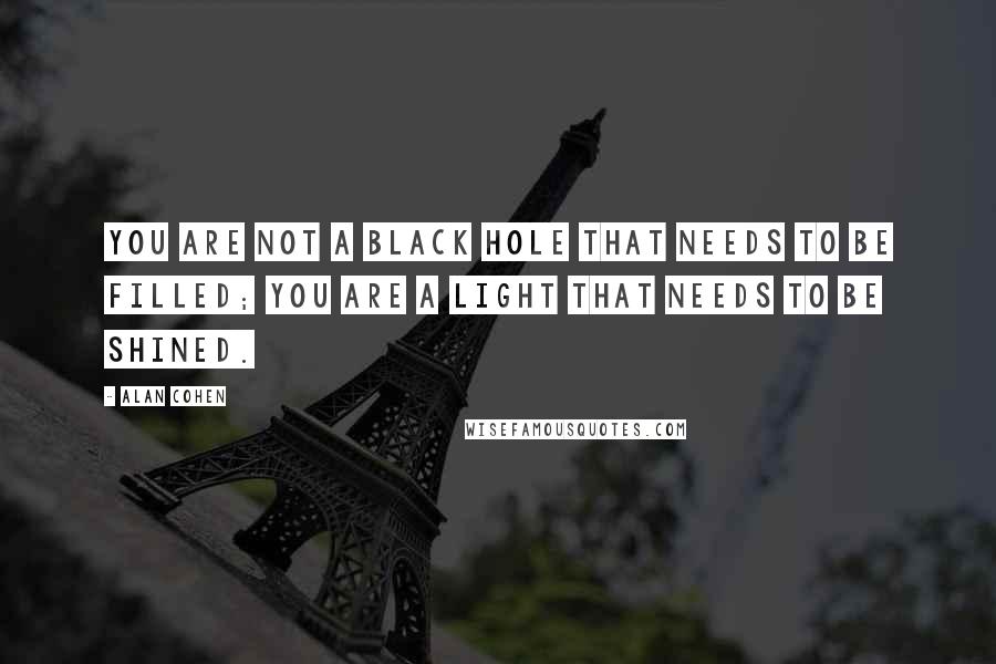 Alan Cohen Quotes: You are not a black hole that needs to be filled; you are a light that needs to be shined.