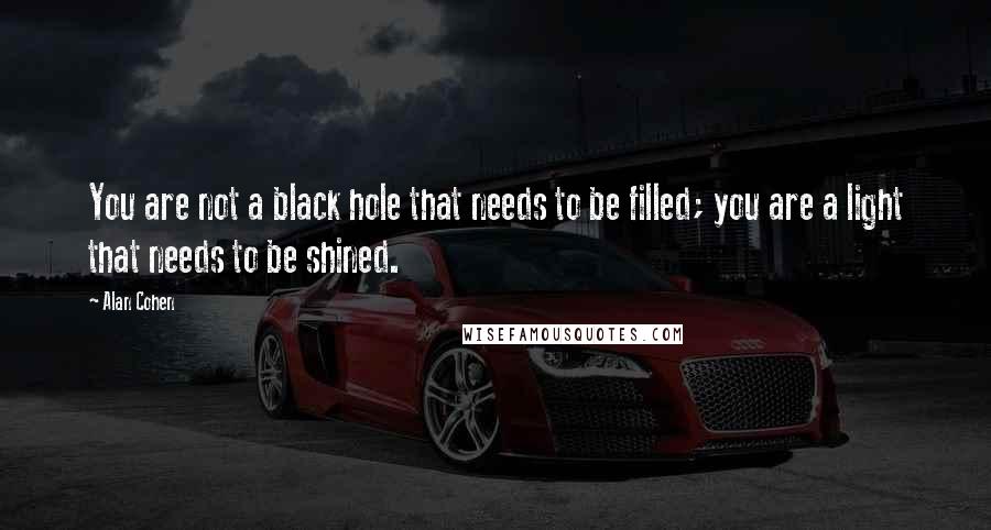 Alan Cohen Quotes: You are not a black hole that needs to be filled; you are a light that needs to be shined.