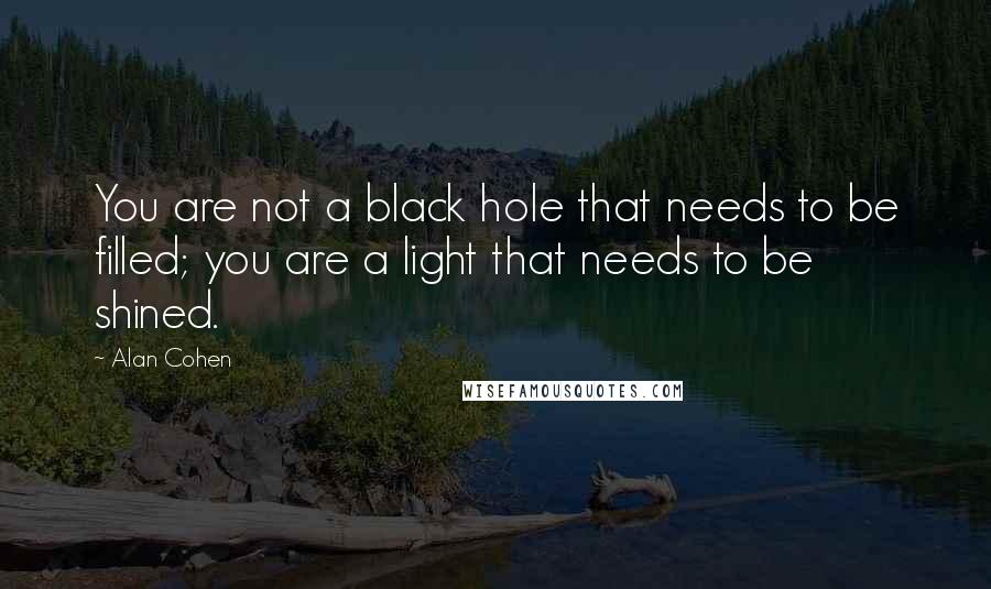 Alan Cohen Quotes: You are not a black hole that needs to be filled; you are a light that needs to be shined.