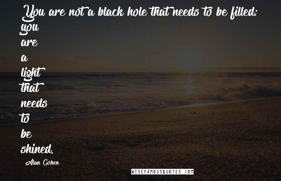 Alan Cohen Quotes: You are not a black hole that needs to be filled; you are a light that needs to be shined.