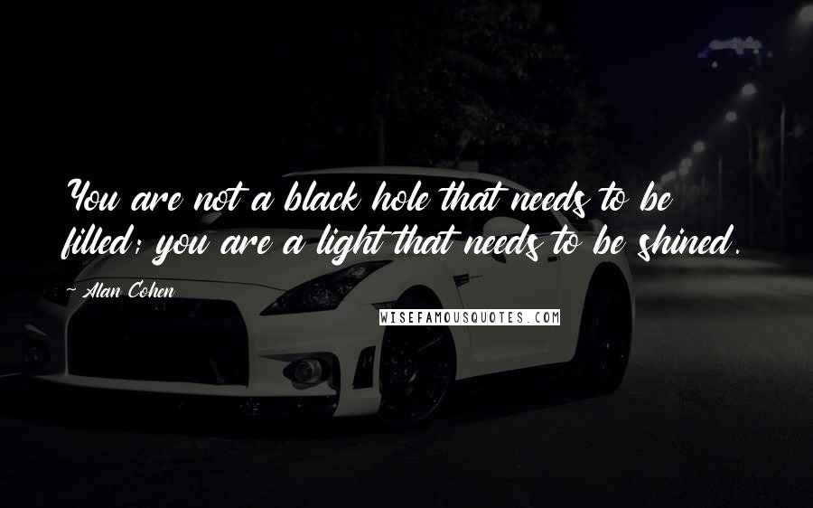 Alan Cohen Quotes: You are not a black hole that needs to be filled; you are a light that needs to be shined.