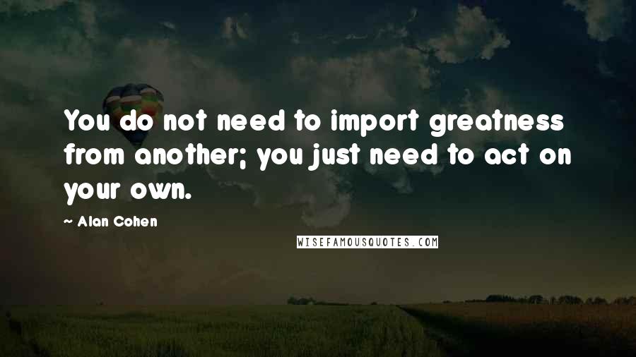 Alan Cohen Quotes: You do not need to import greatness from another; you just need to act on your own.