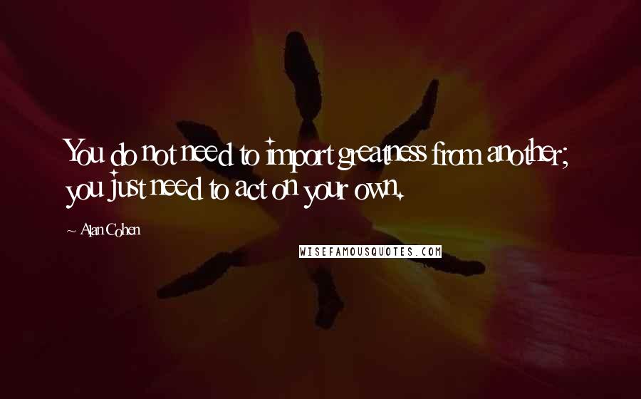 Alan Cohen Quotes: You do not need to import greatness from another; you just need to act on your own.