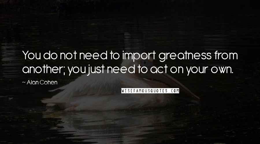 Alan Cohen Quotes: You do not need to import greatness from another; you just need to act on your own.