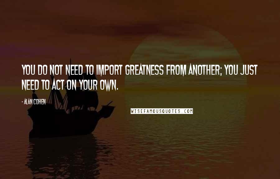 Alan Cohen Quotes: You do not need to import greatness from another; you just need to act on your own.