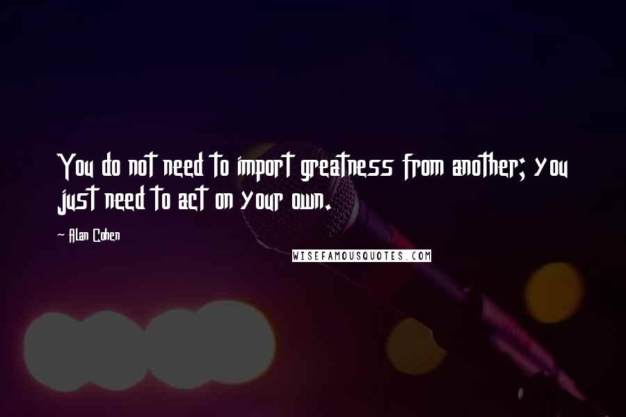 Alan Cohen Quotes: You do not need to import greatness from another; you just need to act on your own.