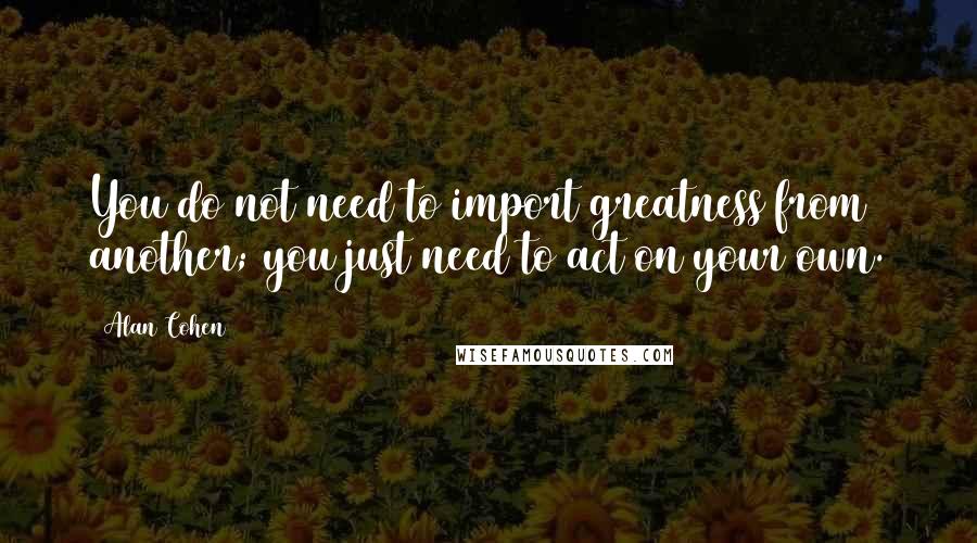 Alan Cohen Quotes: You do not need to import greatness from another; you just need to act on your own.